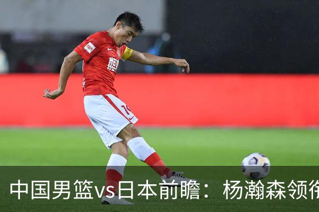 中国男篮vs日本前瞻：杨瀚森领衔三塔PK霍金森 剑指主场双杀日本