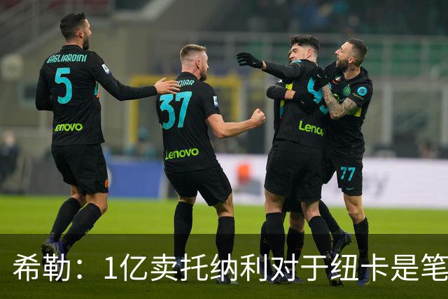 希勒：1亿卖托纳利对于纽卡是笔好买卖 纽卡有钱却无法大手大脚