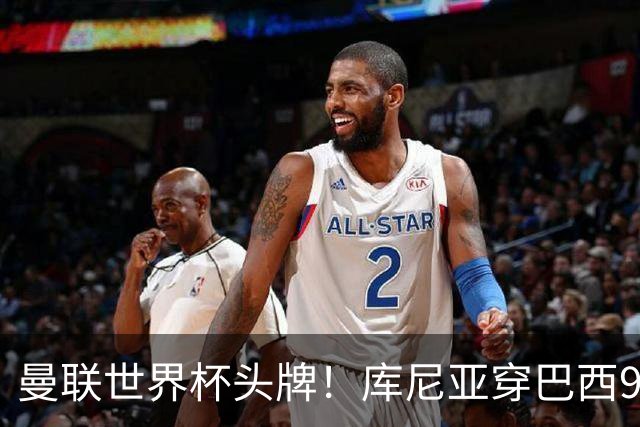 曼联世界杯头牌！库尼亚穿巴西9号获大罗认可，卡里克或学安帅战术